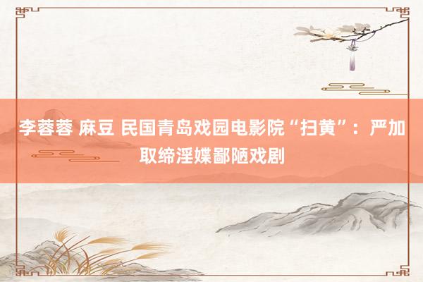 李蓉蓉 麻豆 民国青岛戏园电影院“扫黄”：严加取缔淫媟鄙陋戏剧