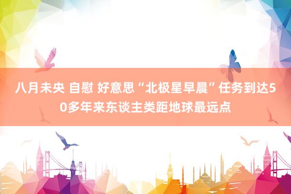 八月未央 自慰 好意思“北极星早晨”任务到达50多年来东谈主类距地球最远点