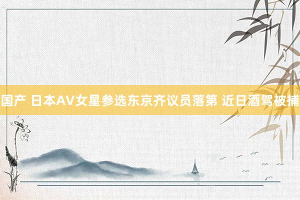 国产 日本AV女星参选东京齐议员落第 近日酒驾被捕