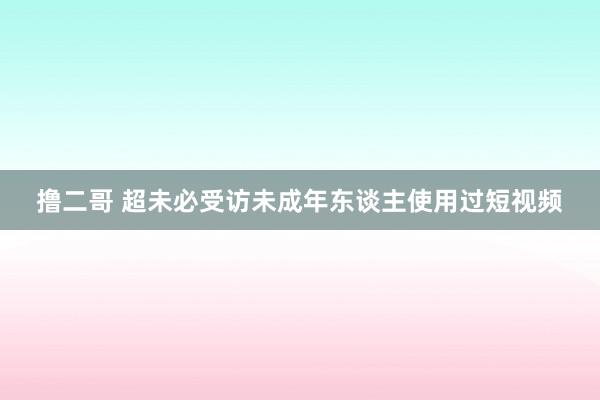 撸二哥 超未必受访未成年东谈主使用过短视频