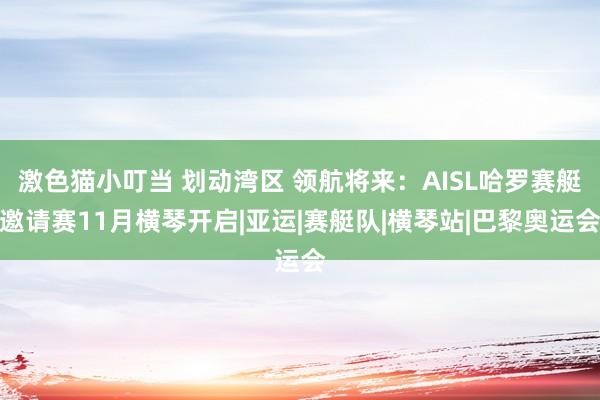 激色猫小叮当 划动湾区 领航将来：AISL哈罗赛艇邀请赛11月横琴开启|亚运|赛艇队|横琴站|巴黎奥运会