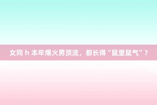 女同 h 本年爆火男顶流，都长得“鼠里鼠气”？