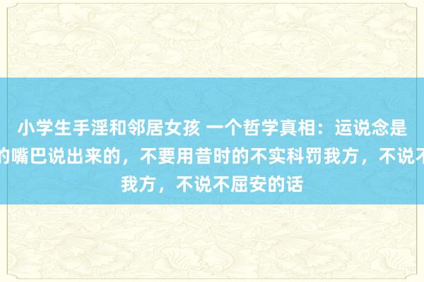 小学生手淫和邻居女孩 一个哲学真相：运说念是不错被你的嘴巴说出来的，不要用昔时的不实科罚我方，不说不屈安的话