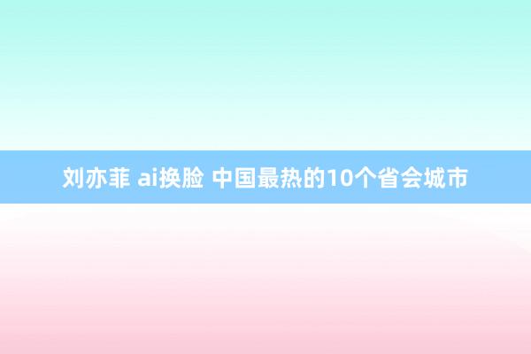刘亦菲 ai换脸 中国最热的10个省会城市