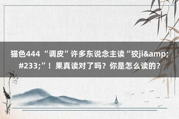 猫色444 “调皮”许多东说念主读“狡ji&#233;”！果真读对了吗？你是怎么读的？