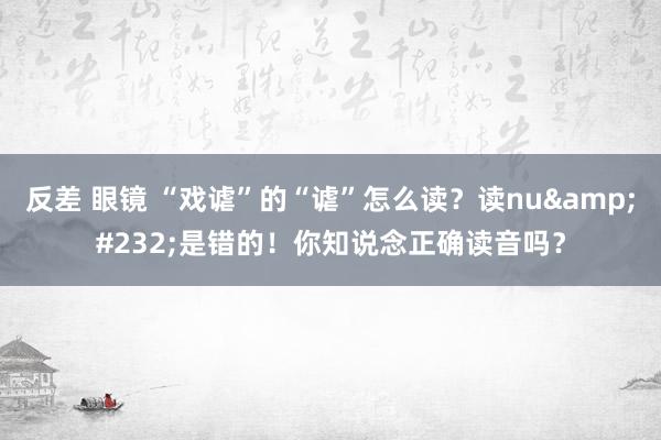 反差 眼镜 “戏谑”的“谑”怎么读?读nuè是错的!你知说念正确读音吗?