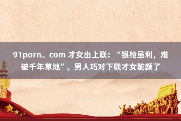 91porn。com 才女出上联：“银枪虽利，难破千年草地”，男人巧对下联才女酡颜了