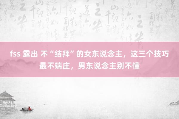 fss 露出 不“结拜”的女东说念主，这三个技巧最不端庄，男东说念主别不懂