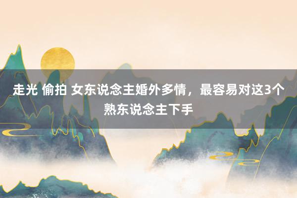 走光 偷拍 女东说念主婚外多情，最容易对这3个熟东说念主下手