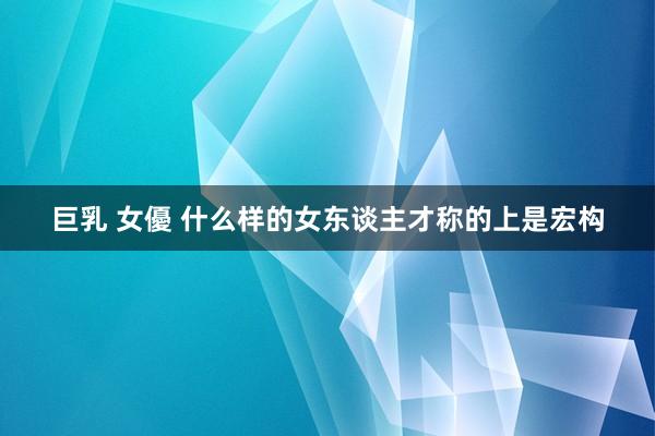 巨乳 女優 什么样的女东谈主才称的上是宏构