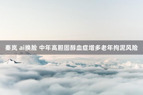 秦岚 ai换脸 中年高胆固醇血症增多老年拘泥风险