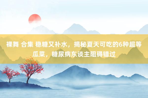 裸舞 合集 稳糖又补水，揭秘夏天可吃的6种超等瓜菜，糖尿病东谈主阻碍错过
