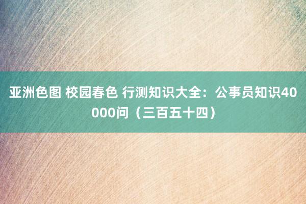 亚洲色图 校园春色 行测知识大全：公事员知识40000问（三百五十四）