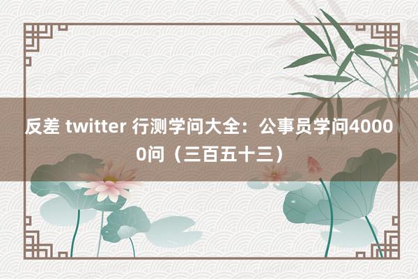 反差 twitter 行测学问大全：公事员学问40000问（三百五十三）