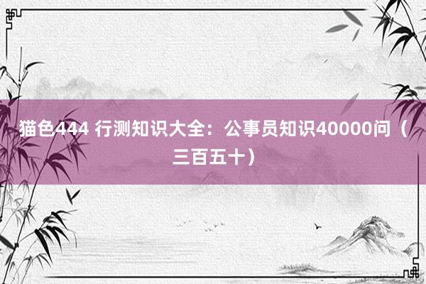 猫色444 行测知识大全：公事员知识40000问（三百五十）