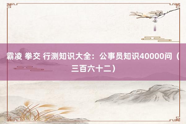 霸凌 拳交 行测知识大全：公事员知识40000问（三百六十二）