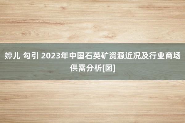 婷儿 勾引 2023年中国石英矿资源近况及行业商场供需分析[图]