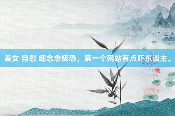 美女 自慰 细念念极恐，第一个网站有点吓东谈主。