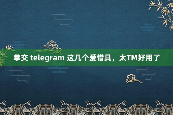 拳交 telegram 这几个爱惜具，太TM好用了