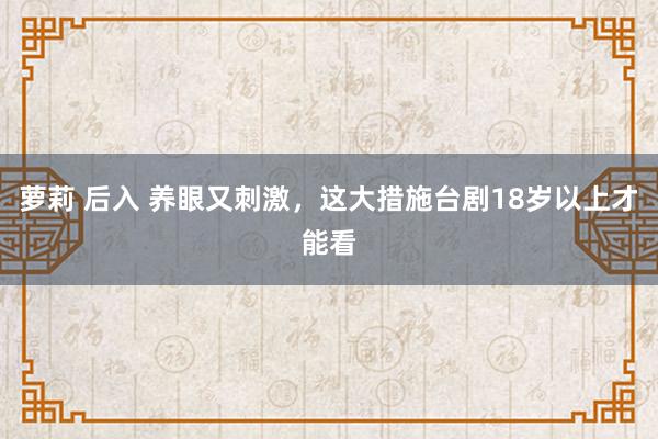 萝莉 后入 养眼又刺激，这大措施台剧18岁以上才能看