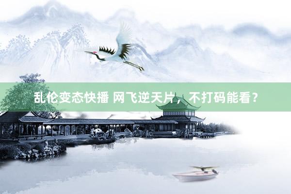 乱伦变态快播 网飞逆天片，不打码能看？