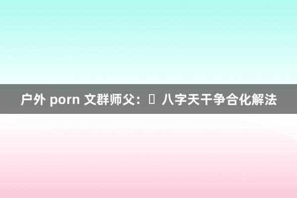 户外 porn 文群师父：​八字天干争合化解法