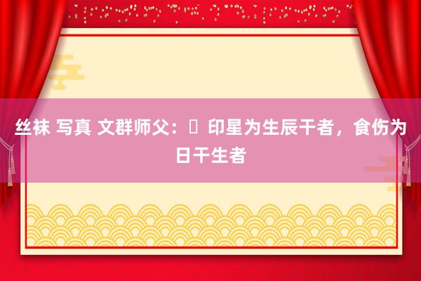 丝袜 写真 文群师父：​印星为生辰干者，食伤为日干生者