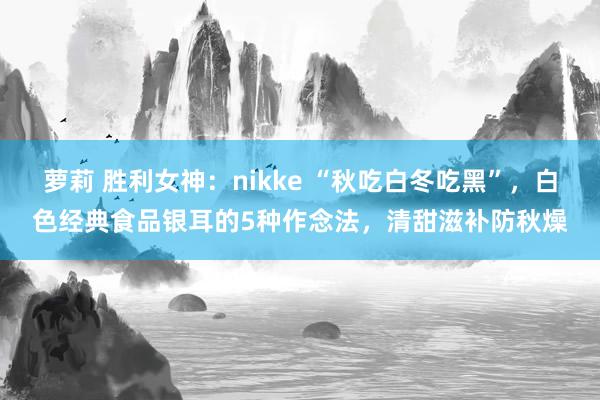 萝莉 胜利女神：nikke “秋吃白冬吃黑”，白色经典食品银耳的5种作念法，清甜滋补防秋燥