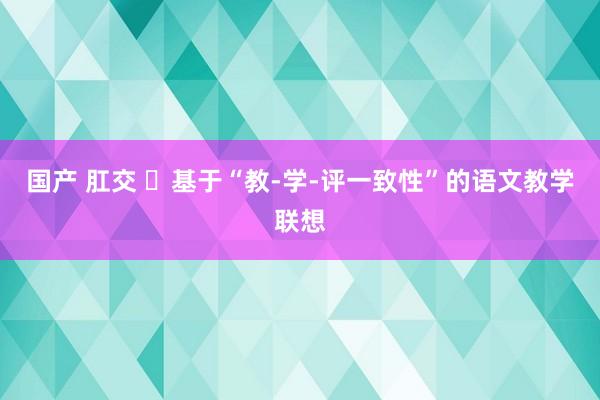 国产 肛交 ​基于“教-学-评一致性”的语文教学联想