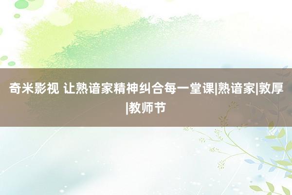 奇米影视 让熟谙家精神纠合每一堂课|熟谙家|敦厚|教师节