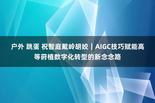户外 跳蛋 祝智庭　戴岭　胡姣｜AIGC技巧赋能高等莳植数字化转型的新念念路