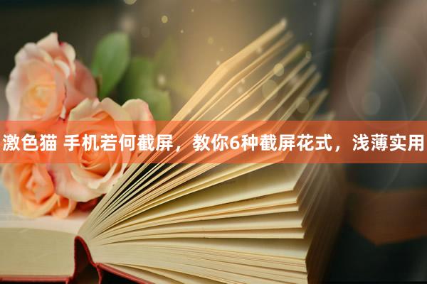 激色猫 手机若何截屏，教你6种截屏花式，浅薄实用