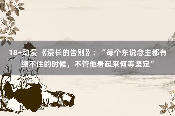 18+动漫 《漫长的告别》：“每个东说念主都有绷不住的时候，不管他看起来何等坚定”