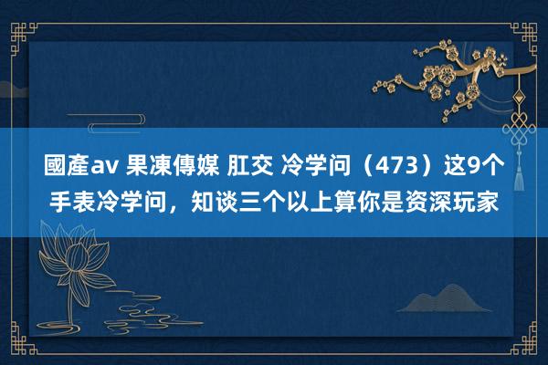 國產av 果凍傳媒 肛交 冷学问（473）这9个手表冷学问，知谈三个以上算你是资深玩家