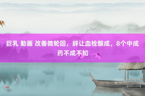 巨乳 動画 改善微轮回,辞让血栓酿成,8个中成药不成不知