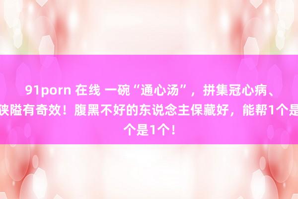 91porn 在线 一碗“通心汤”，拼集冠心病、血管狭隘有奇效！腹黑不好的东说念主保藏好，能帮1个是1个！