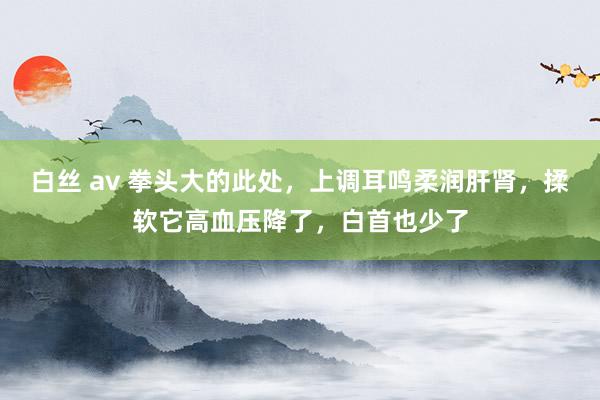 白丝 av 拳头大的此处，上调耳鸣柔润肝肾，揉软它高血压降了，白首也少了