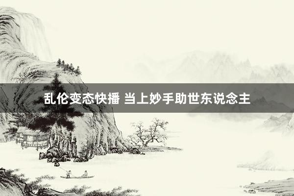 乱伦变态快播 当上妙手助世东说念主