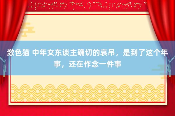 激色猫 中年女东谈主确切的哀吊，是到了这个年事，还在作念一件事