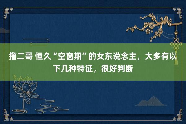 撸二哥 恒久“空窗期”的女东说念主，大多有以下几种特征，很好判断
