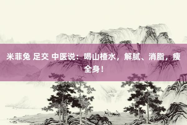 米菲兔 足交 中医说：喝山楂水，解腻、消脂，瘦全身！