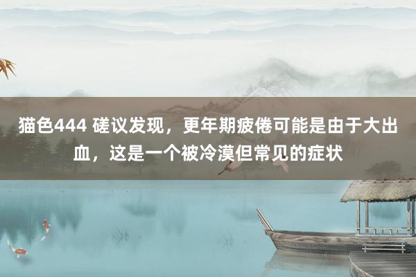 猫色444 磋议发现，更年期疲倦可能是由于大出血，这是一个被冷漠但常见的症状