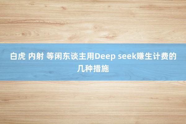 白虎 内射 等闲东谈主用Deep seek赚生计费的几种措施