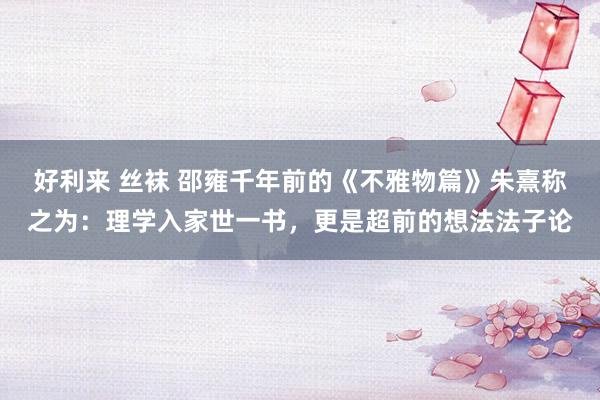 好利来 丝袜 邵雍千年前的《不雅物篇》朱熹称之为：理学入家世一书，更是超前的想法法子论