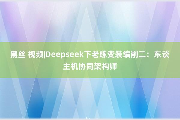 黑丝 视频|Deepseek下老练变装编削二：东谈主机协同架构师