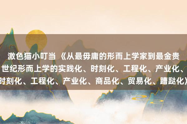 激色猫小叮当 《从最毋庸的形而上学家到最金贵的形而上学架构师：21世纪形而上学的实践化、时刻化、工程化、产业化、商品化、贸易化、蹧跶化》