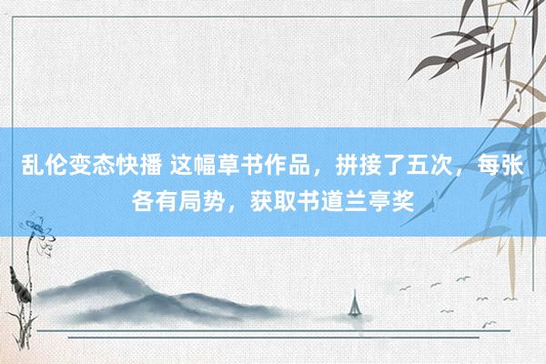 乱伦变态快播 这幅草书作品，拼接了五次，每张各有局势，获取书道兰亭奖