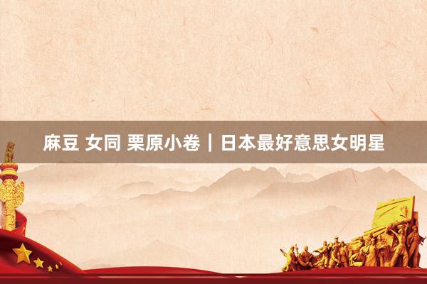 麻豆 女同 栗原小卷｜日本最好意思女明星