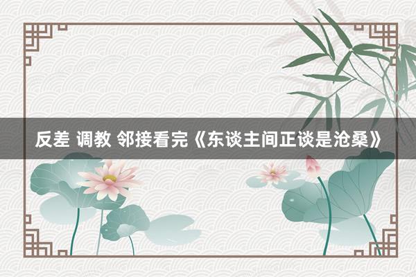 反差 调教 邻接看完《东谈主间正谈是沧桑》